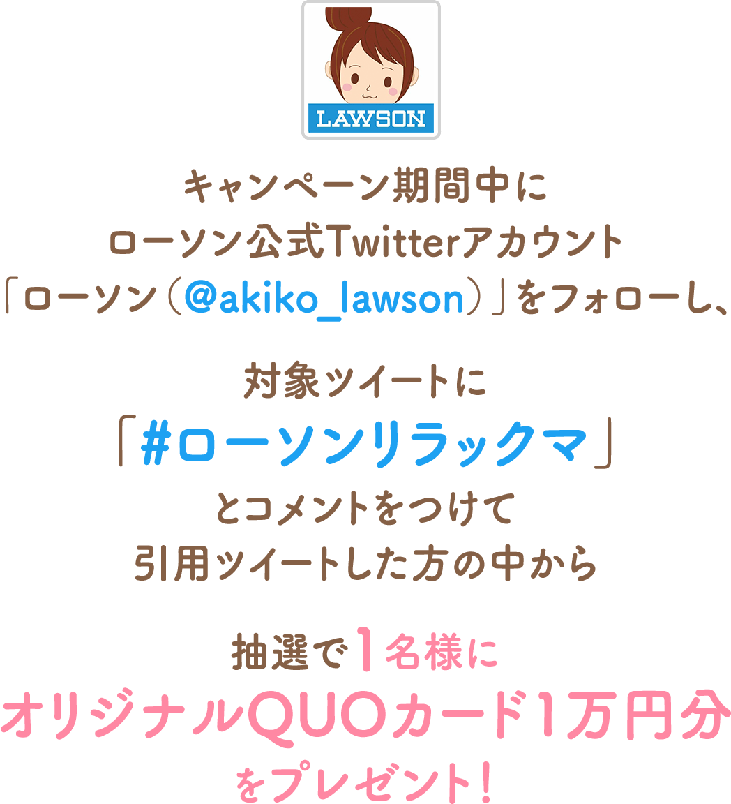 キャンペーン期間中にローソン公式Twitterアカウント「ローソン（@akiko_lawson）」をフォローし、対象ツイートに「#ローソンリラックマ」とコメントをつけて引用ツイートした方の中から抽選で1名様にオリジナルQUOカード1万円分をプレゼント！