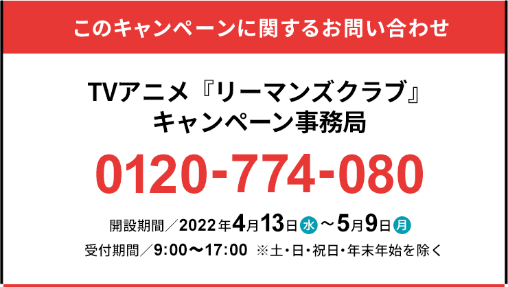 このキャンペーンに関するお問い合わせ TVアニメ『リーマンズクラブ』キャンペーン事務局 0120-774-080 開設期間／2022年4月13日(水)～5月9日(月) 受付時間／9:00～17:00 ※土・日・祝日を除く。