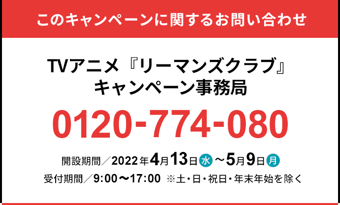 このキャンペーンに関するお問い合わせ TVアニメ『リーマンズクラブ』キャンペーン事務局 0120-774-080 開設期間／2022年4月13日(水)～5月9日(月) 受付時間／9:00～17:00 ※土・日・祝日を除く。