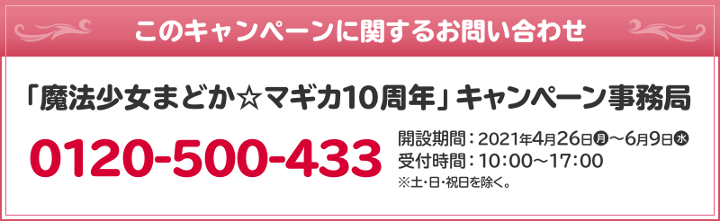 このキャンペーンに関するお問い合わせ 「魔法少女まどか☆マギカ10周年」 キャンペーン事務局 0120-500-433 開設期間：2021年4月26日(月)～6月9日(水) 受付時間：10：00～17：00 ※土・日・祝日を除く。