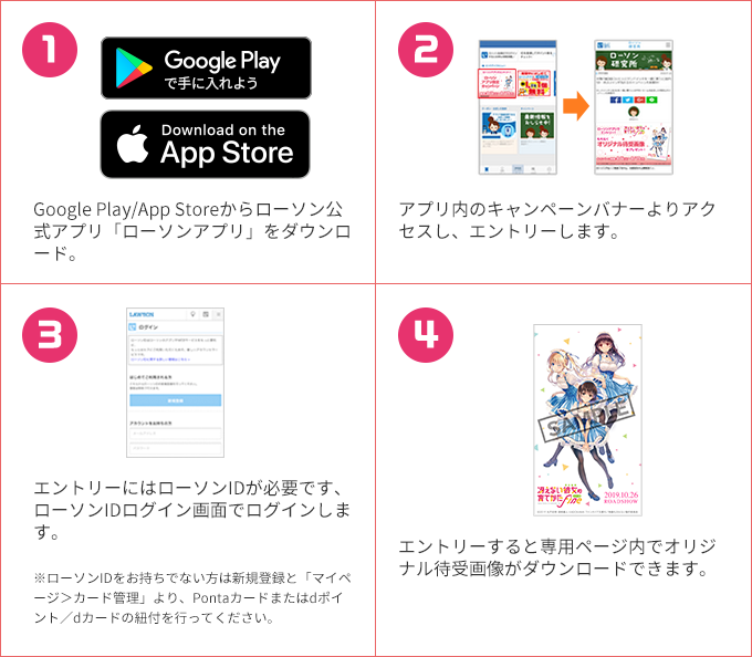 1 Google Play/App Storeからローソン公式アプリ「ローソンアプリ」をダウンロード。 2 アプリ内のキャンペーンバナーよりアクセスし、エントリーします。 3 エントリーにはローソンIDが必要です、ローソンIDログイン画面でログインします。 ※ローソンIDをお持ちでない方は新規登録と「マイページ＞カード管理」より、Pontaカードまたはdポイント／dカードの紐付を行ってください。 4 エントリーすると専用ページ内でオリジナル待受画像がダウンロードできます。