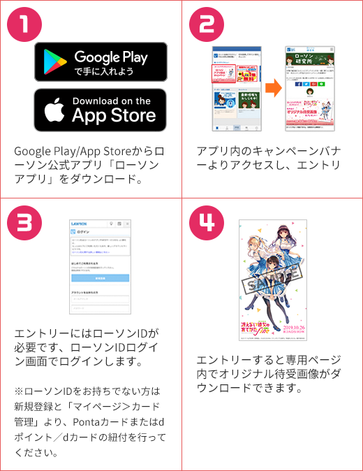 1 Google Play/App Storeからローソン公式アプリ「ローソンアプリ」をダウンロード。 2 アプリ内のキャンペーンバナーよりアクセスし、エントリーします。 3 エントリーにはローソンIDが必要です、ローソンIDログイン画面でログインします。 ※ローソンIDをお持ちでない方は新規登録と「マイページ＞カード管理」より、Pontaカードまたはdポイント／dカードの紐付を行ってください。 4 エントリーすると専用ページ内でオリジナル待受画像がダウンロードできます。