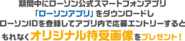 期間中にローソン公式スマートフォンアプリ「ローソンアプリ」をダウンロードしローソンIDを登録してアプリ内で応募エントリーするともれなくオリジナル待受画像をプレゼント！