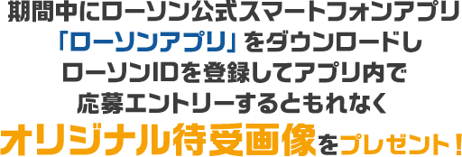 期間中にローソン公式スマートフォンアプリ「ローソンアプリ」をダウンロードしローソンIDを登録してアプリ内で応募エントリーするともれなくオリジナル待受画像をプレゼント！