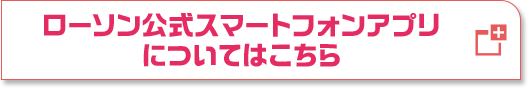 ローソン公式スマートフォンアプリについてはこちら