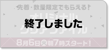 先着・数量限定でもらえる！ オリジナルクリアファイル 8月6日(火)朝7時スタート！ 終了しました