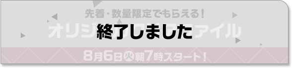 先着・数量限定でもらえる！ オリジナルクリアファイル 8月6日(火)朝7時スタート！ 終了しました