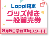 Loppi限定 グッズ付き一般前売券 8月6日(火)朝10時スタート！