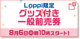 Loppi限定 グッズ付き一般前売券 8月6日(火)朝10時スタート！