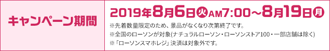 キャンペーン期間 2019年8月6日(火)AM7:00～8月19日(月) ※先着数量限定のため、景品がなくなり次第終了です。 ※全国のローソンが対象(ナチュラルローソン・ローソンストア100・一部店舗は除く) ※「ローソンスマホレジ」決済は対象外です。