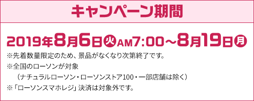 キャンペーン期間 2019年8月6日(火)AM7:00～8月19日(月) ※先着数量限定のため、景品がなくなり次第終了です。 ※全国のローソンが対象(ナチュラルローソン・ローソンストア100・一部店舗は除く) ※「ローソンスマホレジ」決済は対象外です。