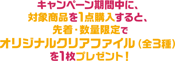 キャンペーン期間中に、対象商品を1点購入すると、先着・数量限定でオリジナルクリアファイル（全3種）を1枚プレゼント！