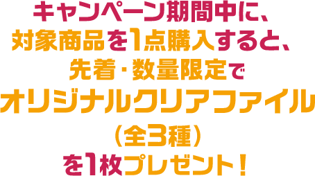 キャンペーン期間中に、対象商品を1点購入すると、先着・数量限定でオリジナルクリアファイル（全3種）を1枚プレゼント！