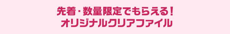 先着・数量限定でもらえる！ オリジナルクリアファイル