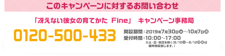 このキャンペーンに対するお問い合わせ 「冴えない彼女の育てかた Fine」 キャンペーン事務局 0120-500-433 開設期間：2019年7月30日(火)～10月7日(月) 受付時間：10:00～17:00 ※土・日・祝日を除く（8/10(土)〜8/12(月・祝)は臨時開設致します。）