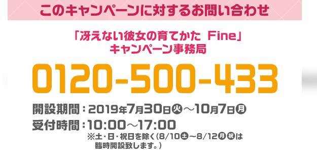 このキャンペーンに対するお問い合わせ 「冴えない彼女の育てかた Fine」 キャンペーン事務局 0120-500-433 開設期間：2019年7月30日(火)～10月7日(月) 受付時間：10:00～17:00 ※土・日・祝日を除く（8/10(土)〜8/12(月・祝)は臨時開設致します。）