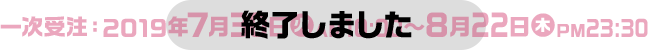 一次受注：2019年7月30日(火)AM10:00～8月22日(木)PM23:30 終了しました