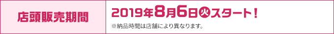 店頭販売期間 2019年8月6日(火)スタート！ ※納品時間は店舗により異なります。