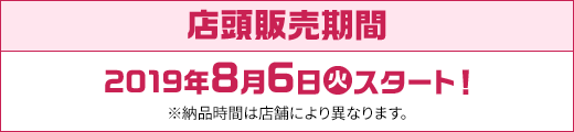 店頭販売期間 2019年8月6日(火)スタート！ ※納品時間は店舗により異なります。