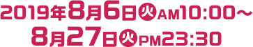 2019年8月6日(火)AM10:00～8月27日(火)PM23:30