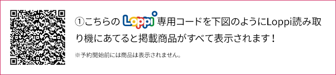 ①こちらのLoppi専用コードを下図のようにLoppi読み取り機にあてると掲載商品がすべて表示されます！ ※予約開始前には商品は表示されません。