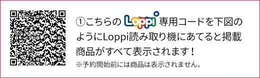 ①こちらのLoppi専用コードを下図のようにLoppi読み取り機にあてると掲載商品がすべて表示されます！ ※予約開始前には商品は表示されません。