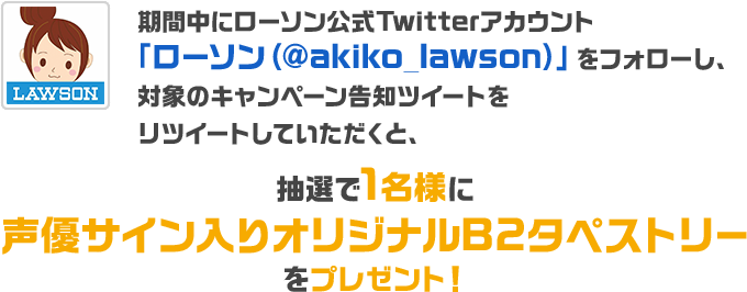 期間中にローソン公式Twitterアカウント「ローソン（@akiko_lawson）」をフォローし、対象のキャンペーン告知ツイートをリツイートしていただくと、抽選で1名様に声優サイン入りオリジナルB2タペストリーをプレゼント！