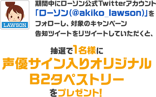 期間中にローソン公式Twitterアカウント「ローソン（@akiko_lawson）」をフォローし、対象のキャンペーン告知ツイートをリツイートしていただくと、抽選で1名様に声優サイン入りオリジナルB2タペストリーをプレゼント！