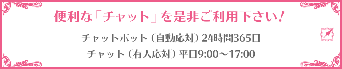 便利な「チャット」を是非ご利用下さい！ チャットボット（自動応対）24時間365日 チャット（有人応対）平日9:00～17:00