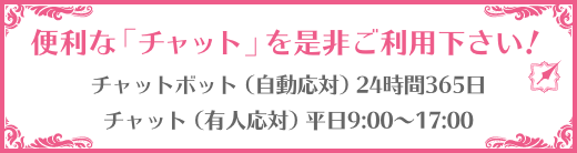 便利な「チャット」を是非ご利用下さい！ チャットボット（自動応対）24時間365日 チャット（有人応対）平日9:00～17:00