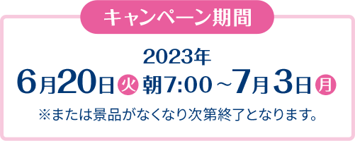 キャンペーン期間 2023年6月20日(火)朝7:00〜7月3日(月) ※または景品がなくなり次第終了