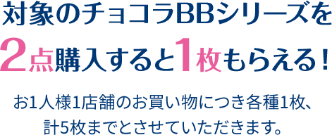 対象のチョコラBBシリーズを2点購入すると1枚もらえる！ お1人様1店舗のお買い物につき各種1枚、計5枚までとさせていただきます。