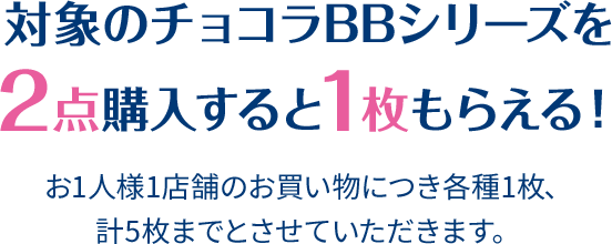 対象のチョコラBBシリーズを2点購入すると1枚もらえる！ お1人様1店舗のお買い物につき各種1枚、計5枚までとさせていただきます。