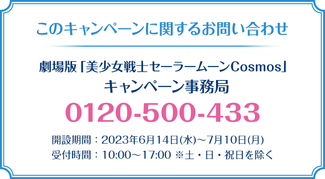 このキャンペーンに関するお問い合わせ 劇場版「美少女戦士セーラームーンCosmos」 キャンペーン事務局 0120-500-433 開設期間：2023年6月14日(水)～7月10日(月) 受付時間：10:00～17:00 ※土・日・祝日を除く