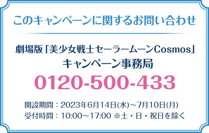 このキャンペーンに関するお問い合わせ 劇場版「美少女戦士セーラームーンCosmos」 キャンペーン事務局 0120-500-433 開設期間：2023年6月14日(水)～7月10日(月) 受付時間：10:00～17:00 ※土・日・祝日を除く