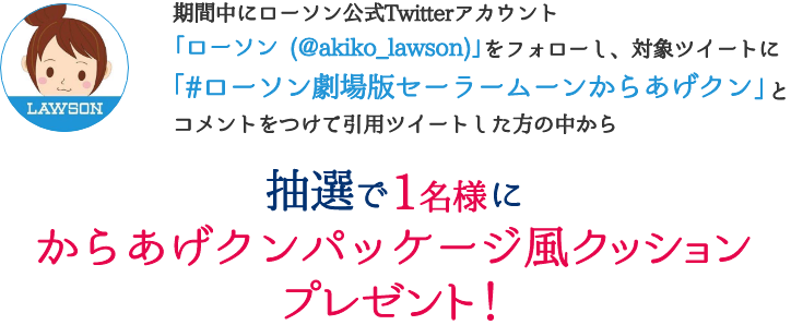 期間中にローソン公式Twitterアカウント「ローソン (@akiko_lawson)」をフォローし、対象ツイートに「#ローソン劇場版セーラームーンからあげクン」コメントをつけて引用ツイートした方の中から抽選で1名様にからあげクンパッケージ風クッションプレゼント!