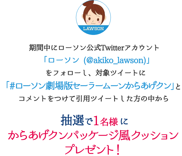 期間中にローソン公式Twitterアカウント「ローソン (@akiko_lawson)」をフォローし、対象ツイートに「#ローソン劇場版セーラームーンからあげクン」コメントをつけて引用ツイートした方の中から抽選で1名様にからあげクンパッケージ風クッションプレゼント！