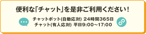 便利な「チャット」を是非ご利用ください！ チャットボット（自動応対）24時間365日 チャット（有人応対）平日9:00～17:00 別ウィンドウで開きます