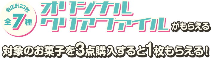 各店計23枚 全7種 オリジナルクリアファイルがもらえる 対象のお菓子を3点購入すると1枚もらえる!