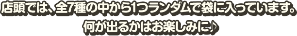 店頭では、全7種の中から1つランダムで袋に入っています。 何が出るかはお楽しみに♪