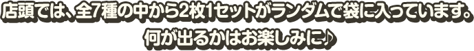 店頭では、全7種の中から2枚1セットがランダムで袋に入っています。 何が出るかはお楽しみに♪