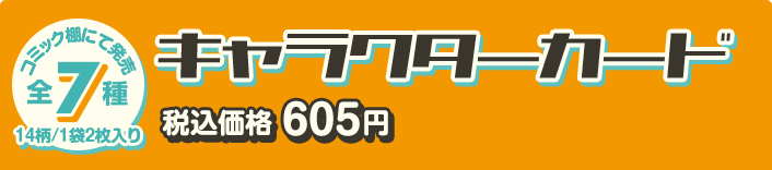 コミック棚にて発売 全7種 14柄/1袋2枚入り キャラクターカード 税込価格 605円