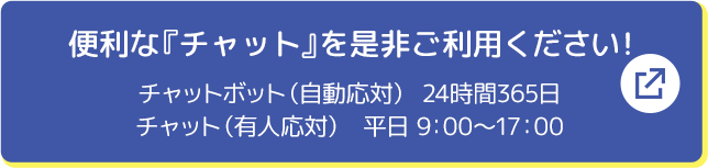 便利な「チャット」を是非ご利用ください！ チャットボット（自動応対）24時間365日 チャット（有人応対）平日9:00～17:00