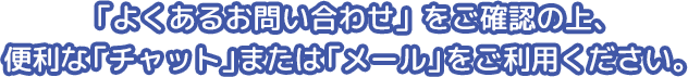 「よくあるお問い合わせ」をご確認の上、便利な「チャット」または「メール」をご利用ください。