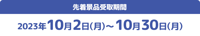 先着景品受取期間 2023年10月2日(月)〜10月30日(月)