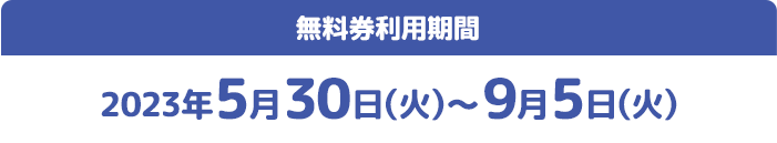 無料券利用期間 2023年5月30日(火)〜9月5日(火)