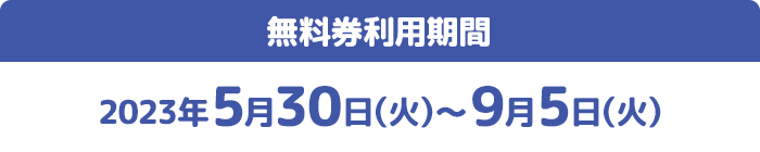 無料券利用期間 2023年5月30日(火)〜9月5日(火)
