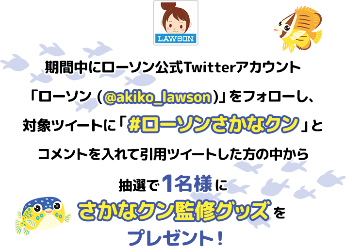 期間中にローソン公式Twitterアカウント「ローソン (@akiko_lawson)」をフォローし、対象ツイートに「#ローソンさかなクン」とコメントを入れて引用ツイートした方の中から抽選で1名様にをプレゼント！