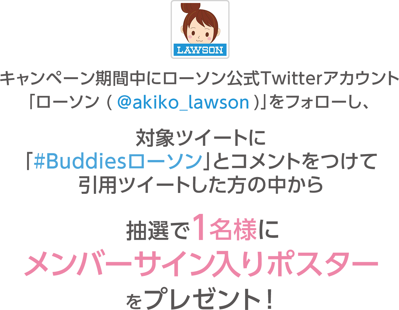 キャンペーン期間中にローソン公式Twitterアカウント「ローソン (@akiko_lawson)」をフォローし、対象ツイートに「#Buddiesローソン」とコメントをつけて引用ツイートした方の中から抽選で1名様にメンバーサイン入りポスターをプレゼント！