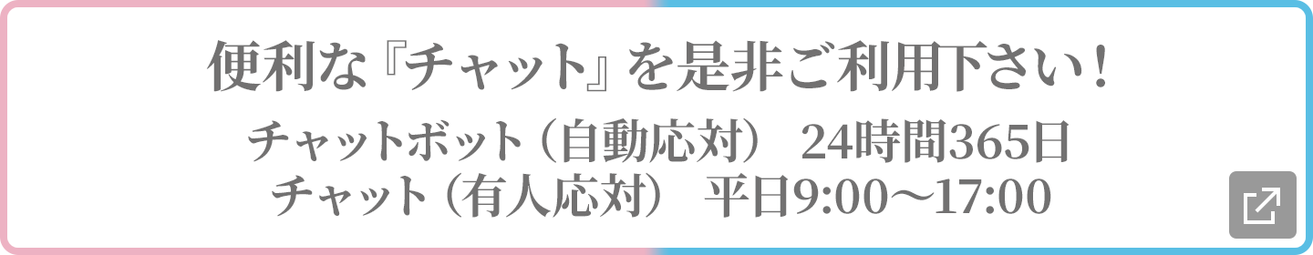 便利な『チャット』を是非ご利用下さい！チャットボット（自動応対） 24時間365日/チャット（有人応対） 平日9:00～17:00